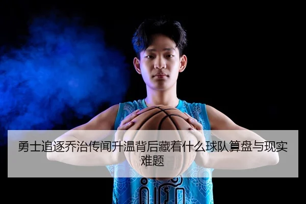 勇士追逐乔治传闻升温背后藏着什么球队算盘与现实难题